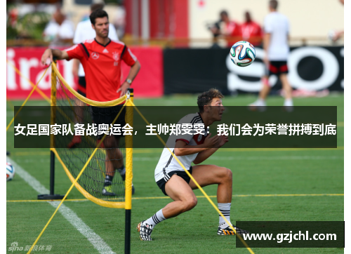 女足国家队备战奥运会，主帅郑雯雯：我们会为荣誉拼搏到底