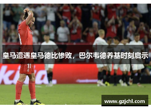 皇马遭遇皇马德比惨败，巴尔韦德养基时刻启示