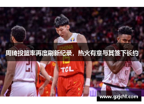 周琦投篮率再度刷新纪录，热火有意与其签下长约