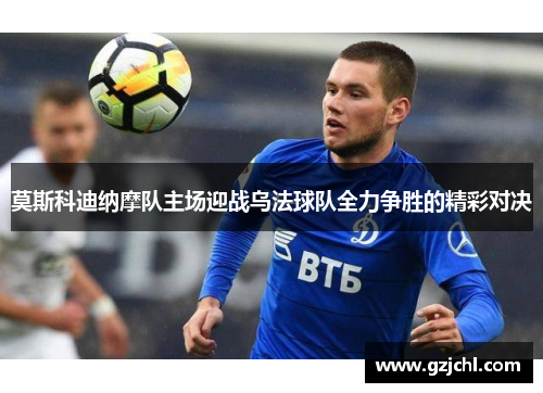 莫斯科迪纳摩队主场迎战乌法球队全力争胜的精彩对决